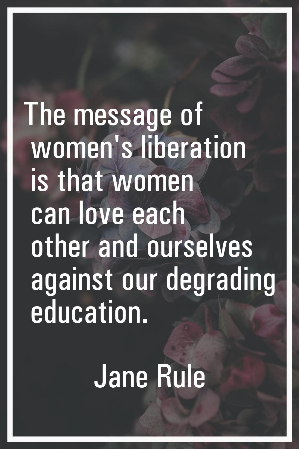 The message of women's liberation is that women can love each other and ourselves against our degra