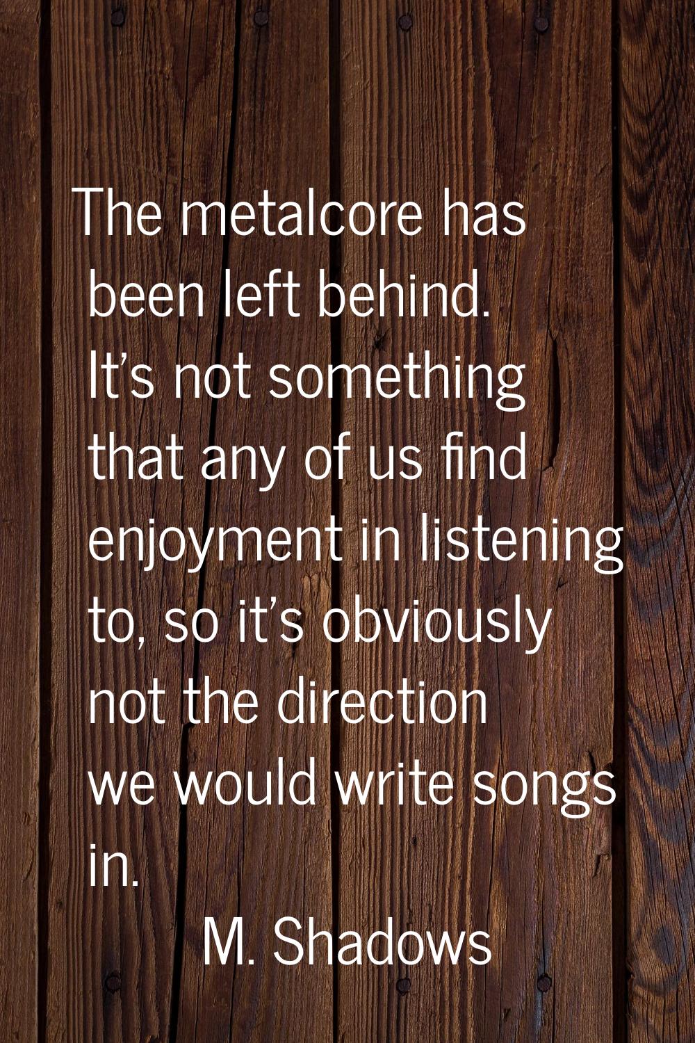 The metalcore has been left behind. It's not something that any of us find enjoyment in listening t