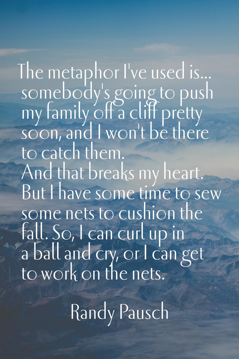 The metaphor I've used is... somebody's going to push my family off a cliff pretty soon, and I won'