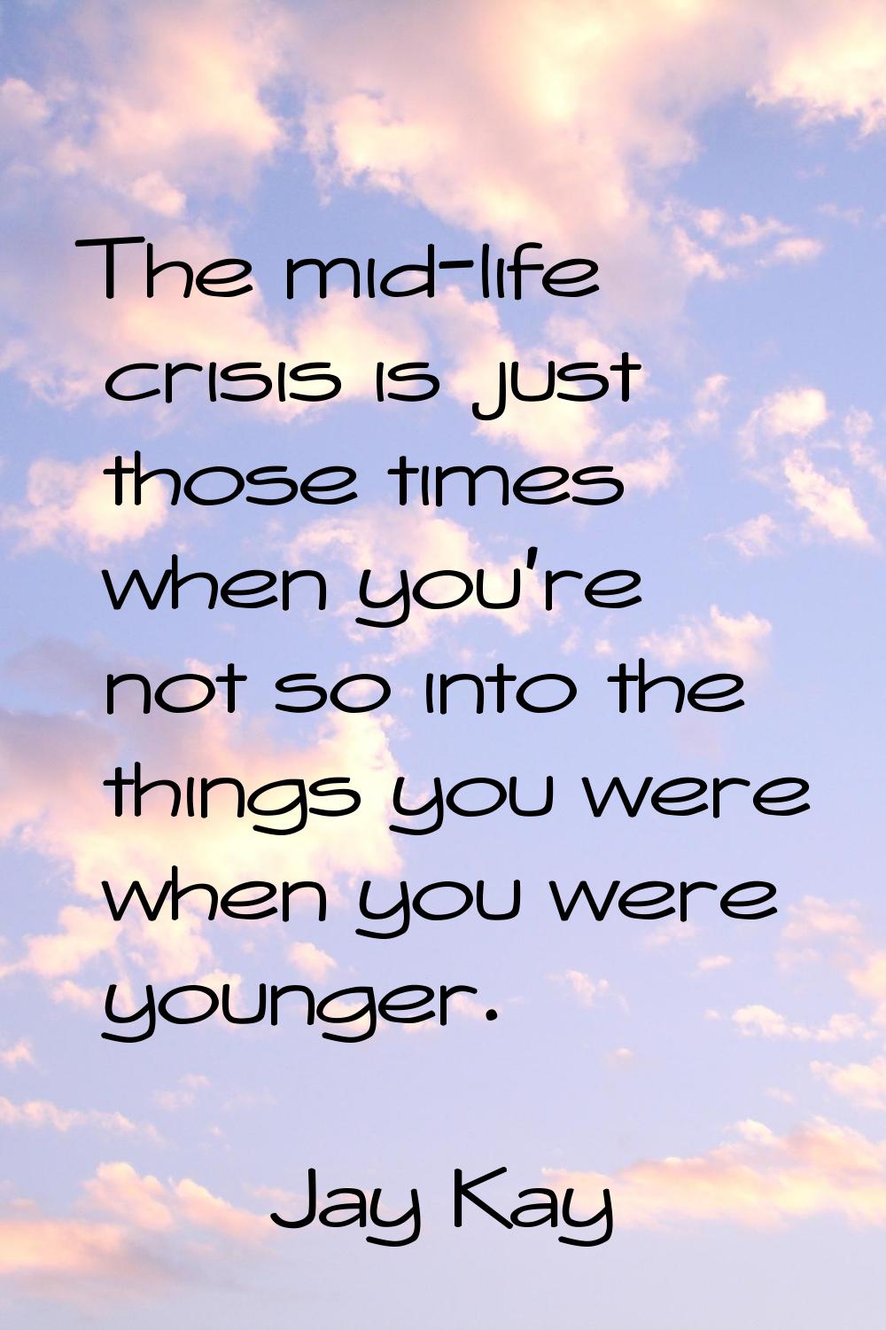 The mid-life crisis is just those times when you're not so into the things you were when you were y
