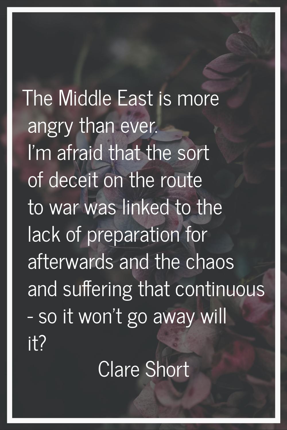 The Middle East is more angry than ever. I'm afraid that the sort of deceit on the route to war was