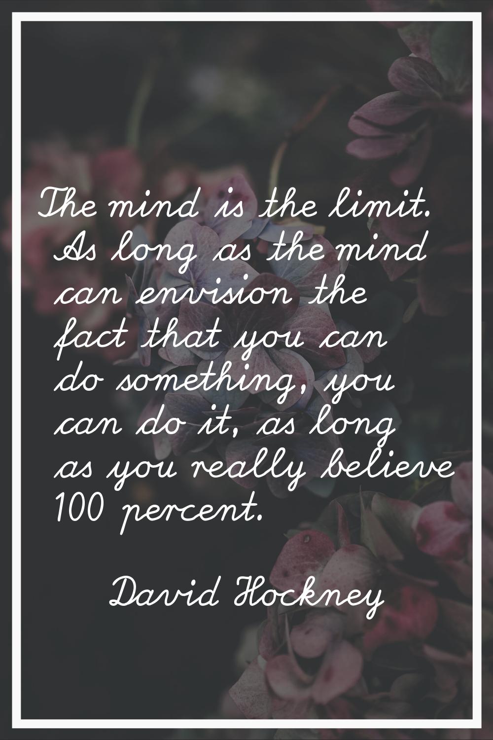 The mind is the limit. As long as the mind can envision the fact that you can do something, you can
