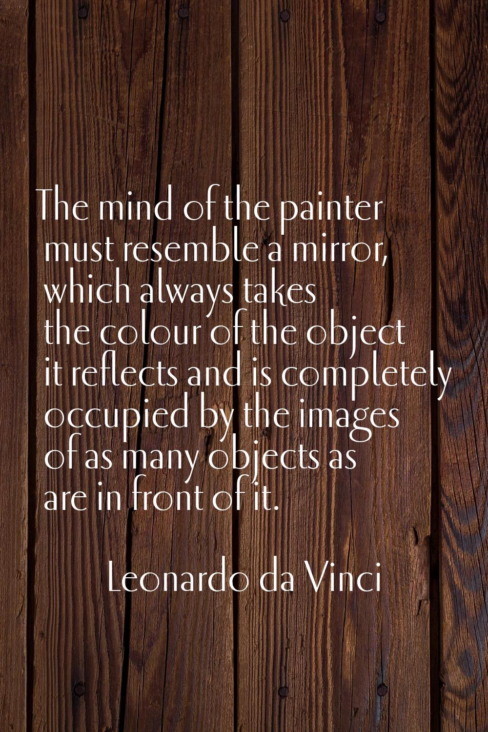 The mind of the painter must resemble a mirror, which always takes the colour of the object it refl