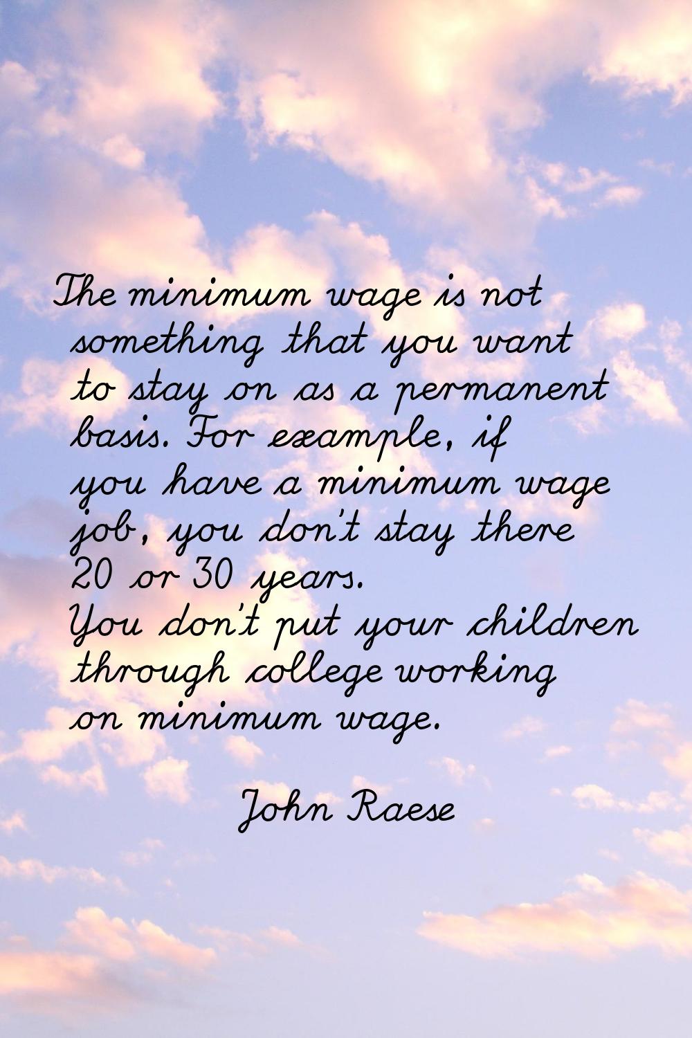 The minimum wage is not something that you want to stay on as a permanent basis. For example, if yo
