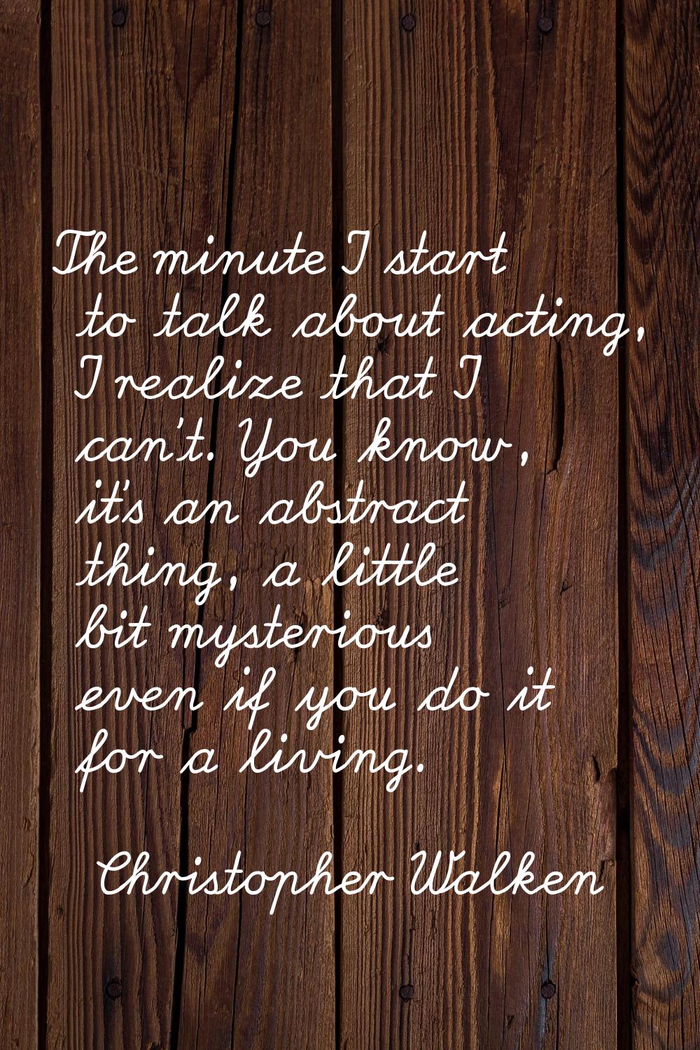 The minute I start to talk about acting, I realize that I can't. You know, it's an abstract thing, 
