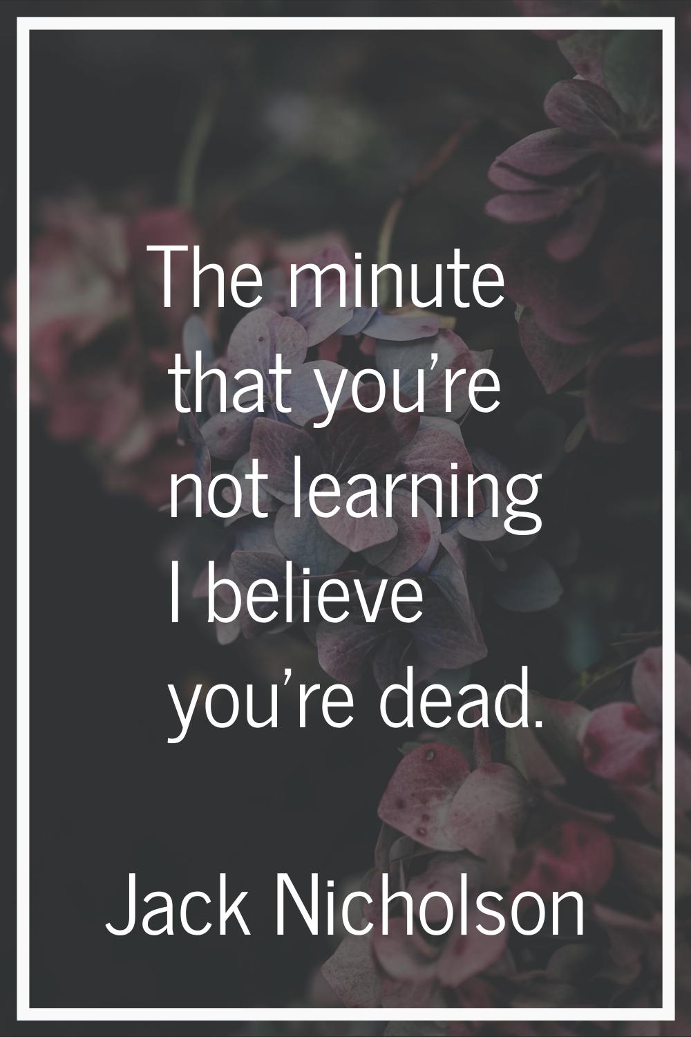 The minute that you're not learning I believe you're dead.