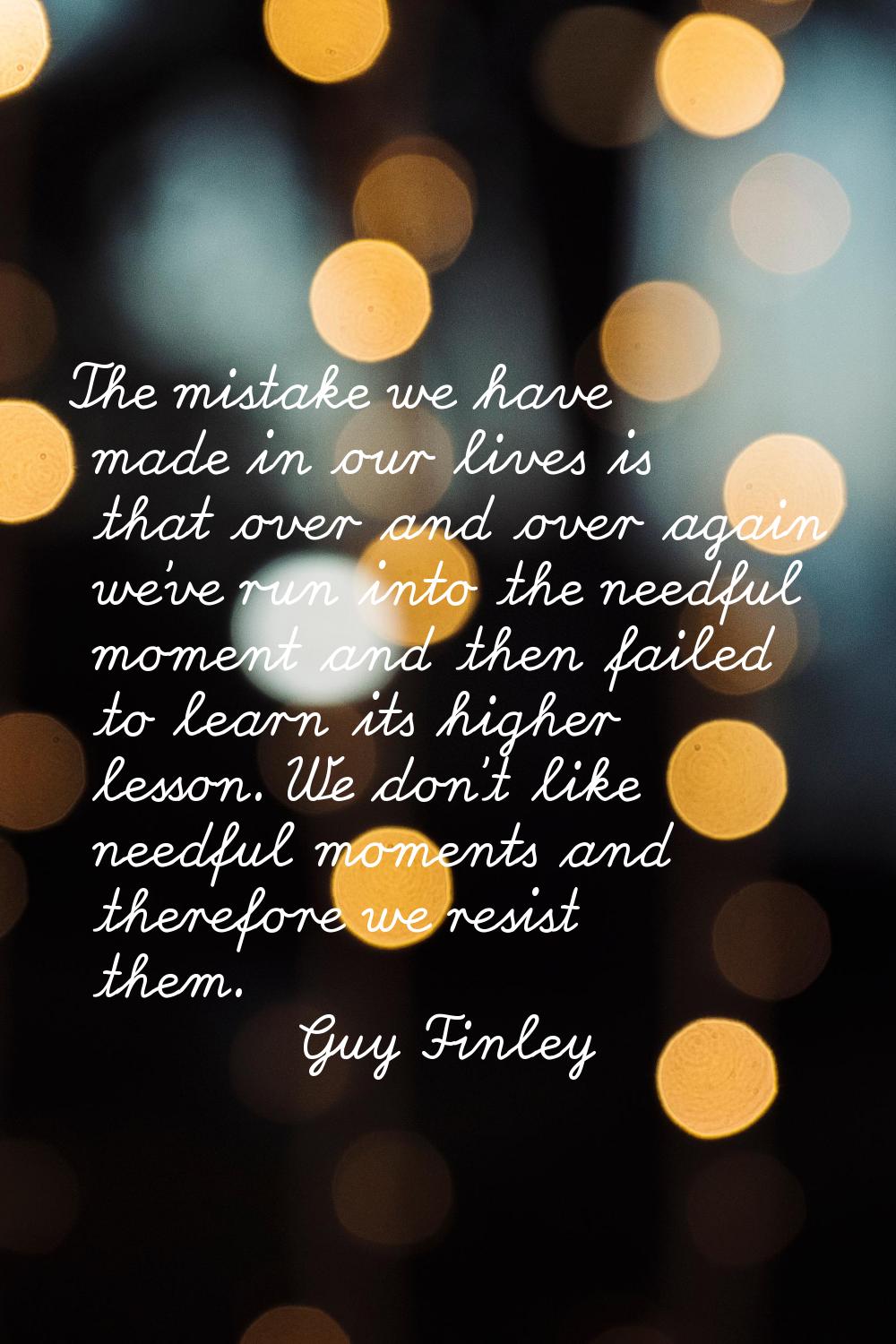 The mistake we have made in our lives is that over and over again we've run into the needful moment