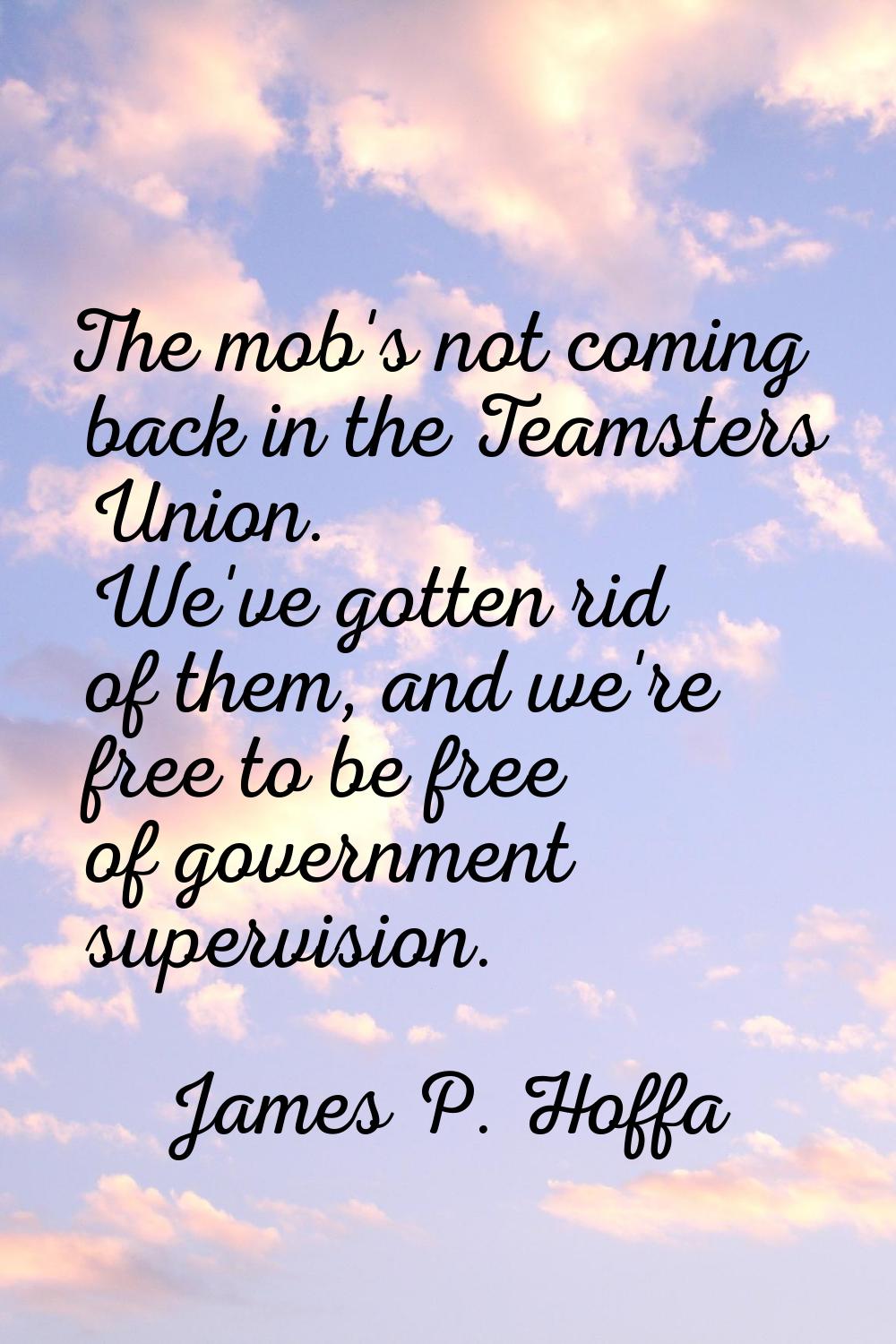 The mob's not coming back in the Teamsters Union. We've gotten rid of them, and we're free to be fr