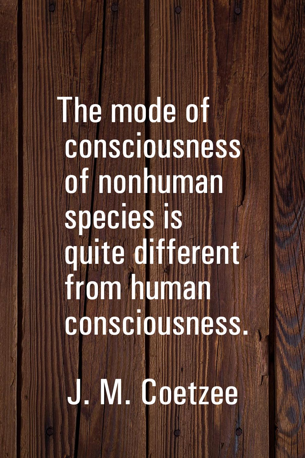 The mode of consciousness of nonhuman species is quite different from human consciousness.