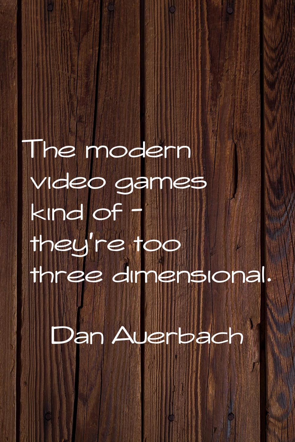 The modern video games kind of - they're too three dimensional.