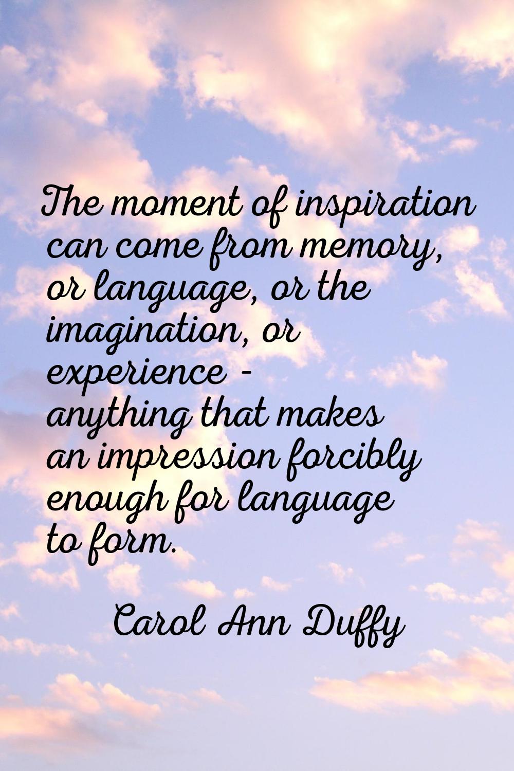 The moment of inspiration can come from memory, or language, or the imagination, or experience - an