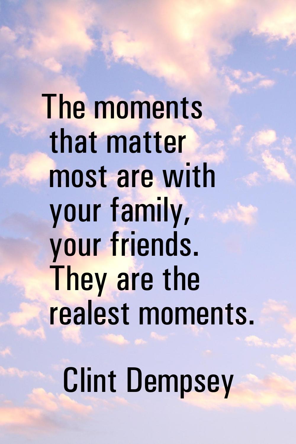 The moments that matter most are with your family, your friends. They are the realest moments.