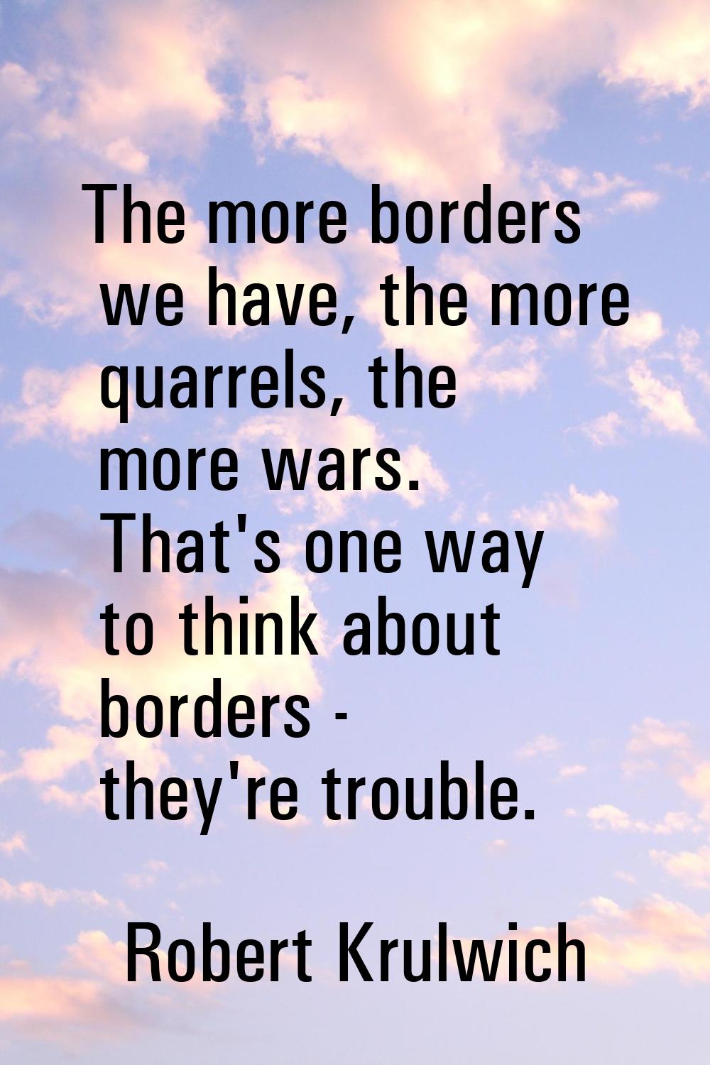 The more borders we have, the more quarrels, the more wars. That's one way to think about borders -