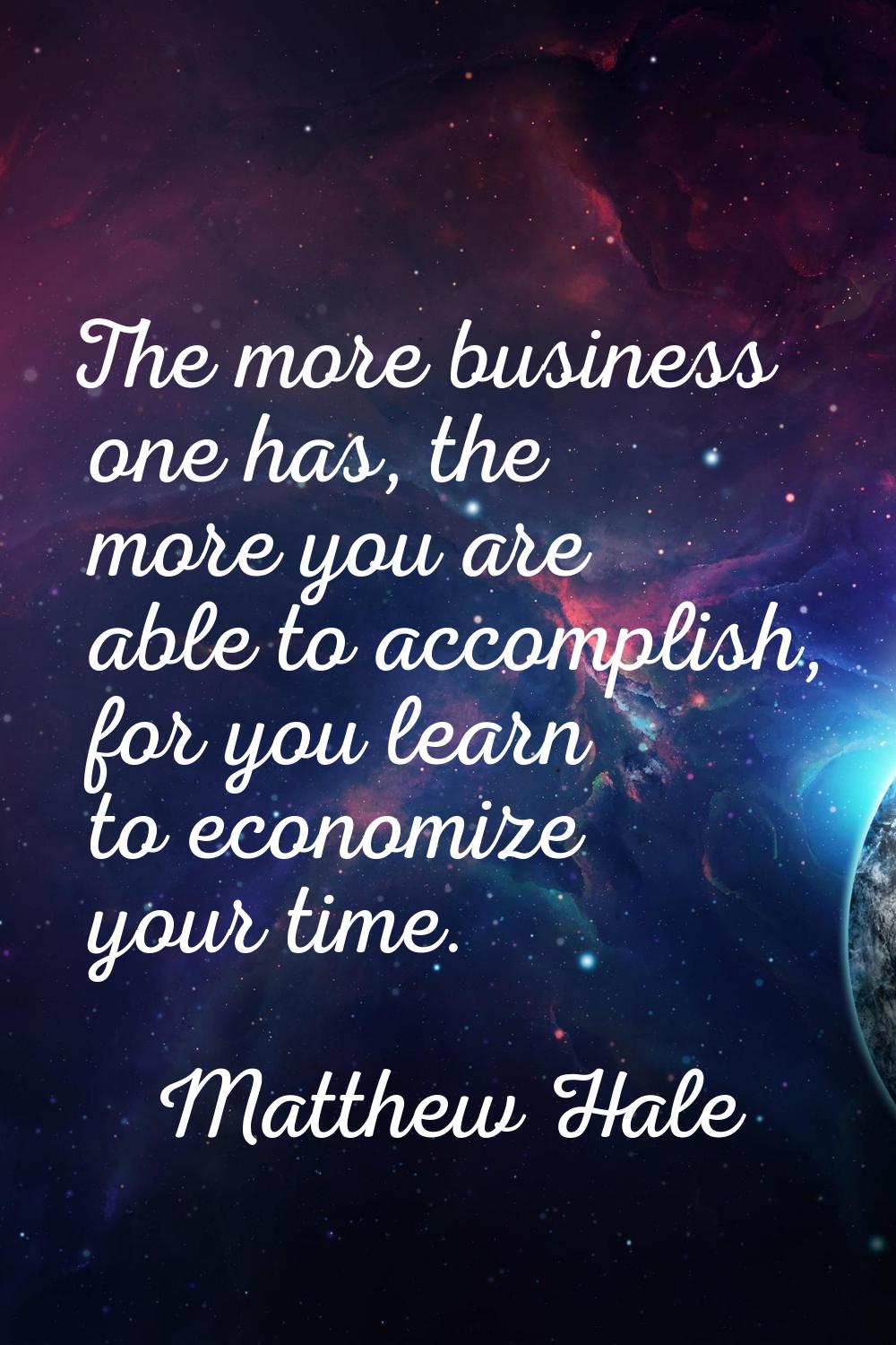 The more business one has, the more you are able to accomplish, for you learn to economize your tim