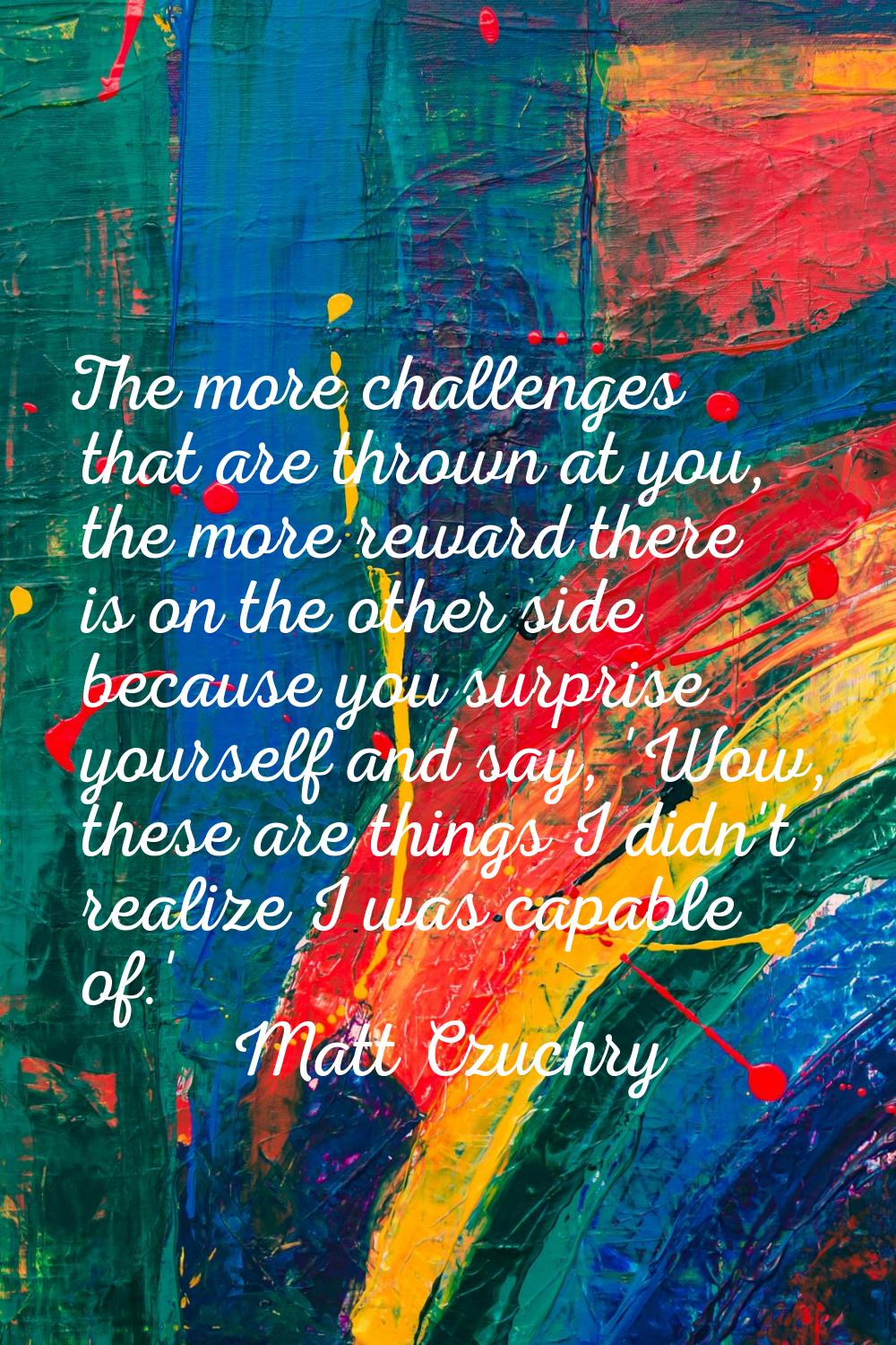 The more challenges that are thrown at you, the more reward there is on the other side because you 