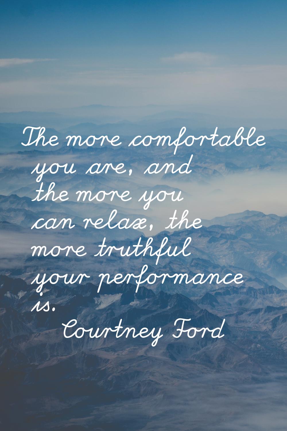 The more comfortable you are, and the more you can relax, the more truthful your performance is.
