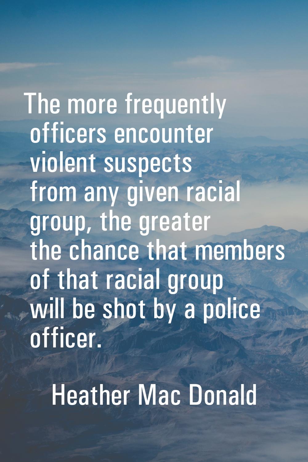 The more frequently officers encounter violent suspects from any given racial group, the greater th