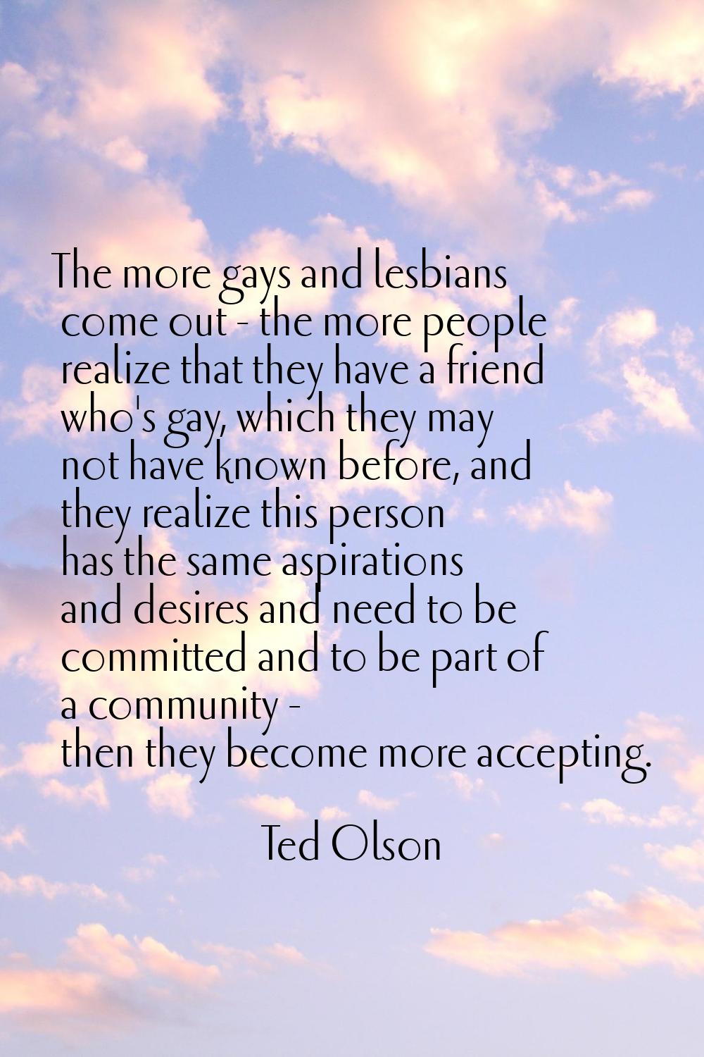 The more gays and lesbians come out - the more people realize that they have a friend who's gay, wh