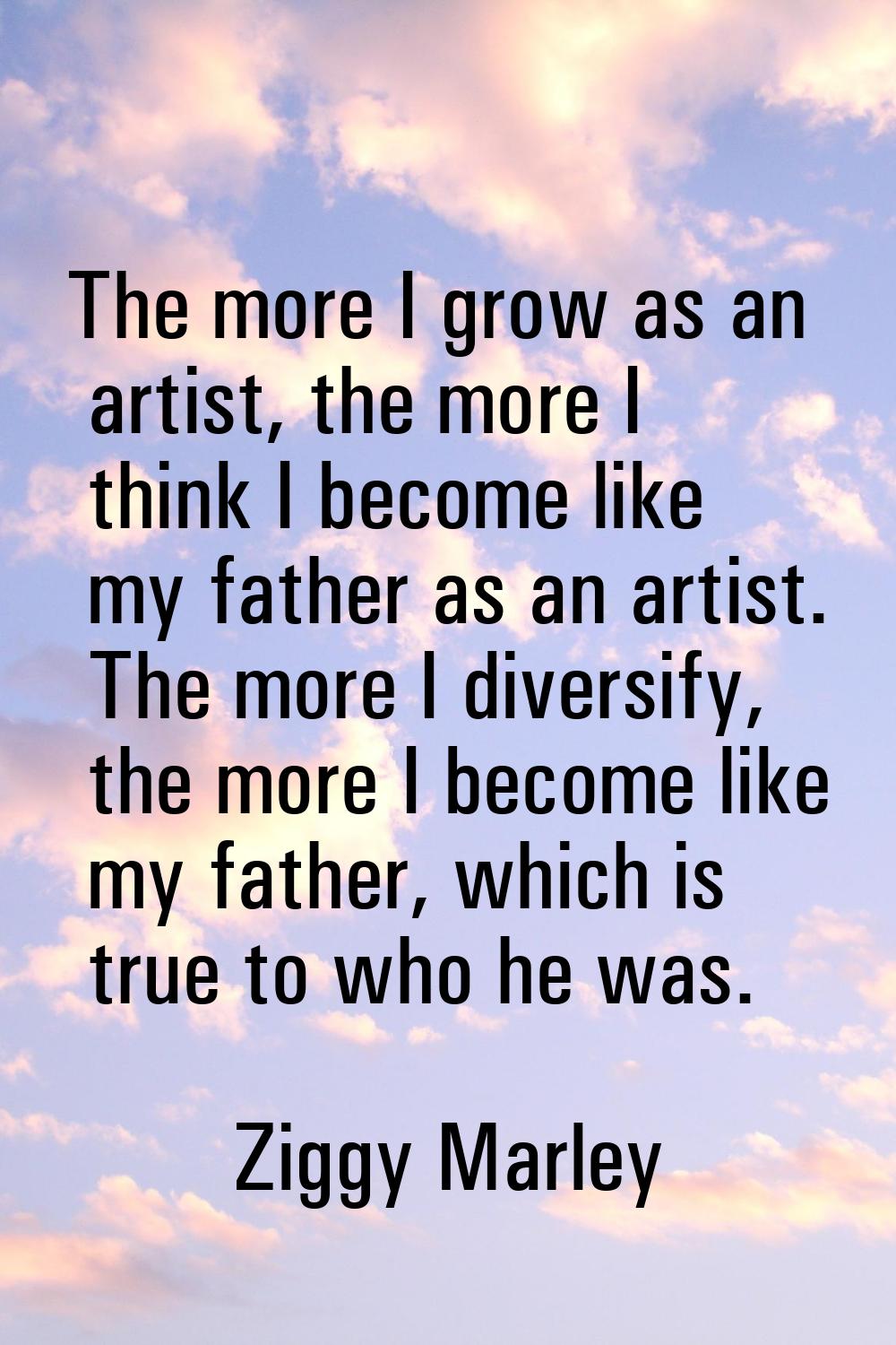 The more I grow as an artist, the more I think I become like my father as an artist. The more I div