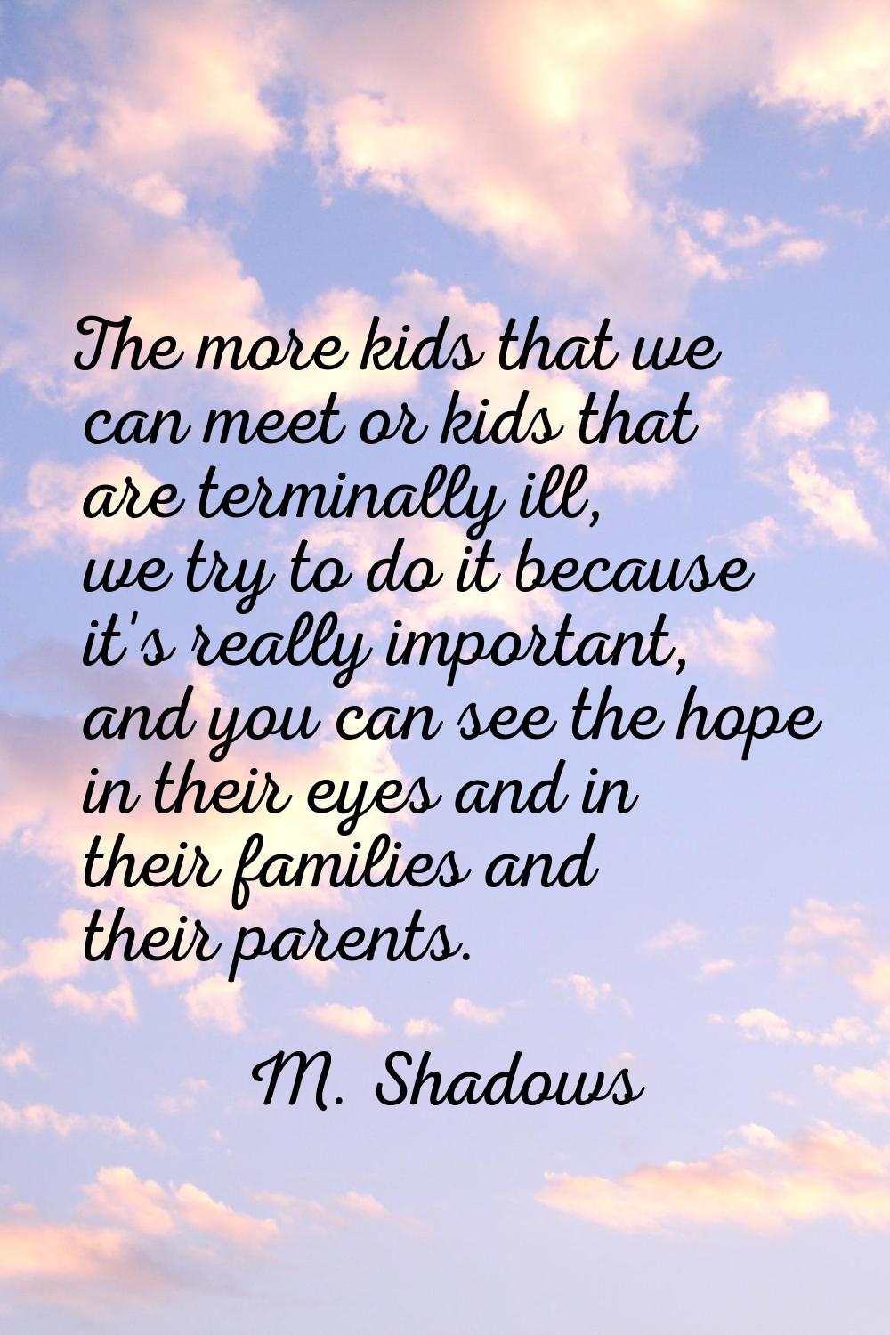 The more kids that we can meet or kids that are terminally ill, we try to do it because it's really