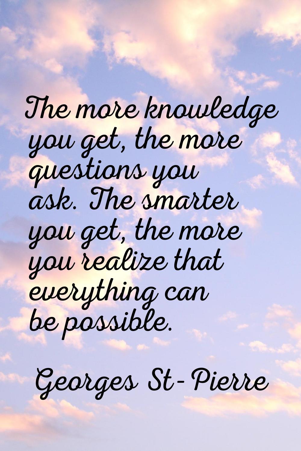 The more knowledge you get, the more questions you ask. The smarter you get, the more you realize t