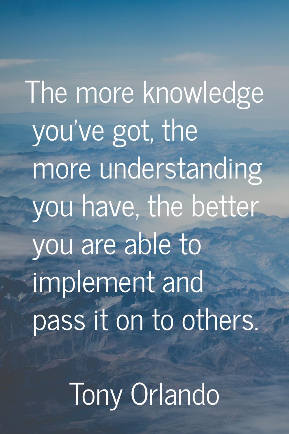 The more knowledge you've got, the more understanding you have, the better you are able to implemen