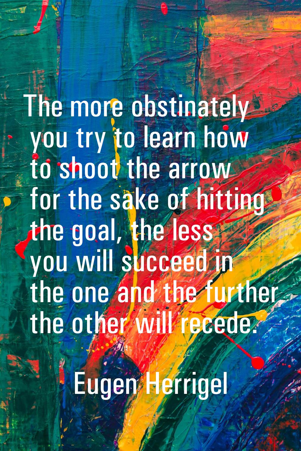 The more obstinately you try to learn how to shoot the arrow for the sake of hitting the goal, the 