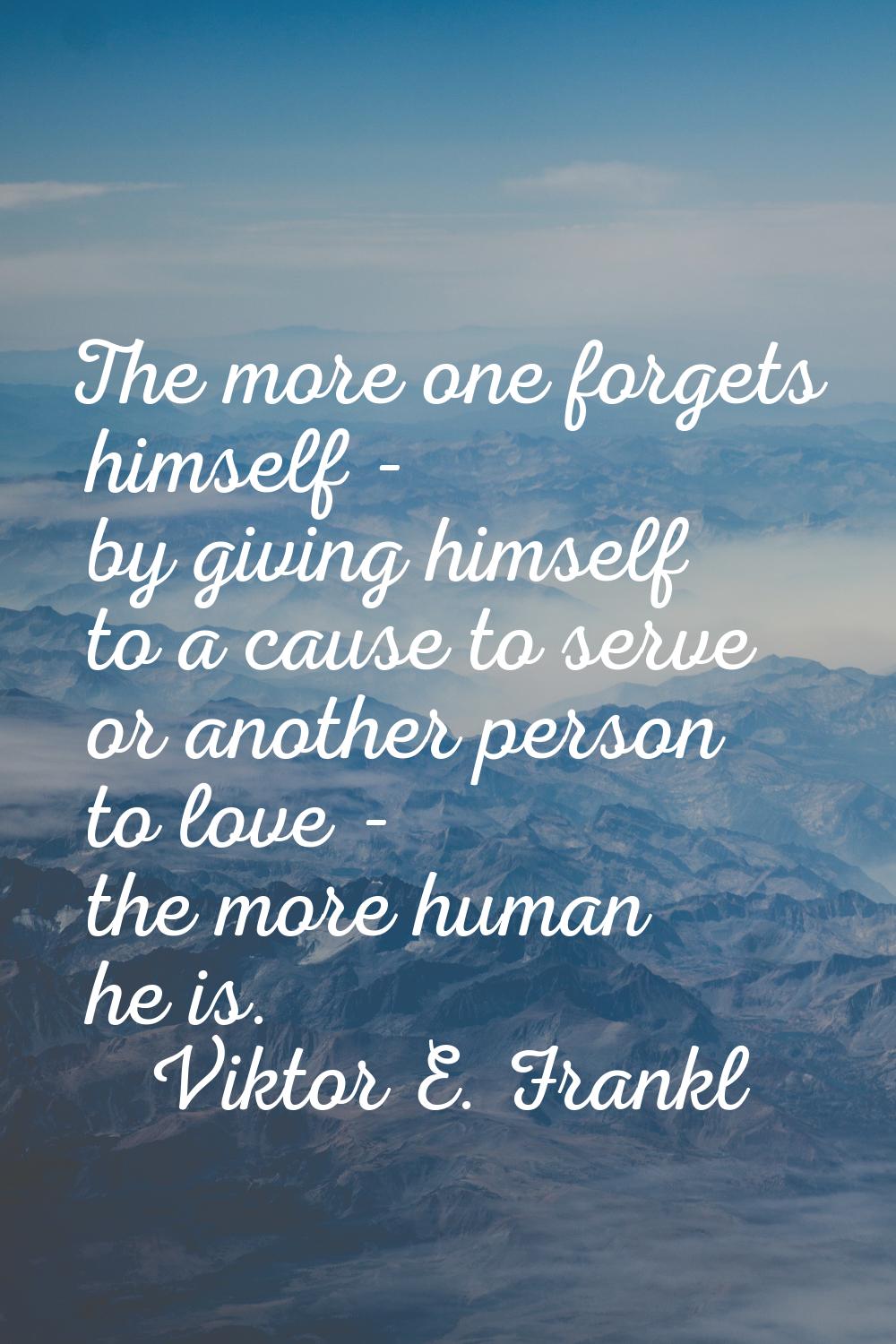 The more one forgets himself - by giving himself to a cause to serve or another person to love - th