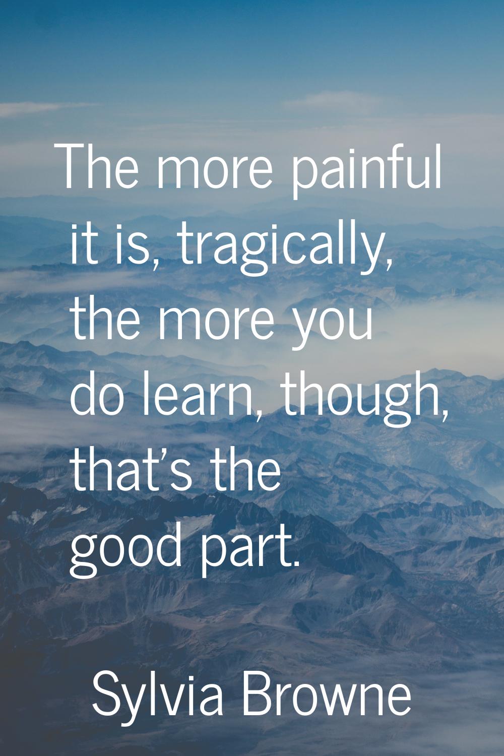 The more painful it is, tragically, the more you do learn, though, that's the good part.
