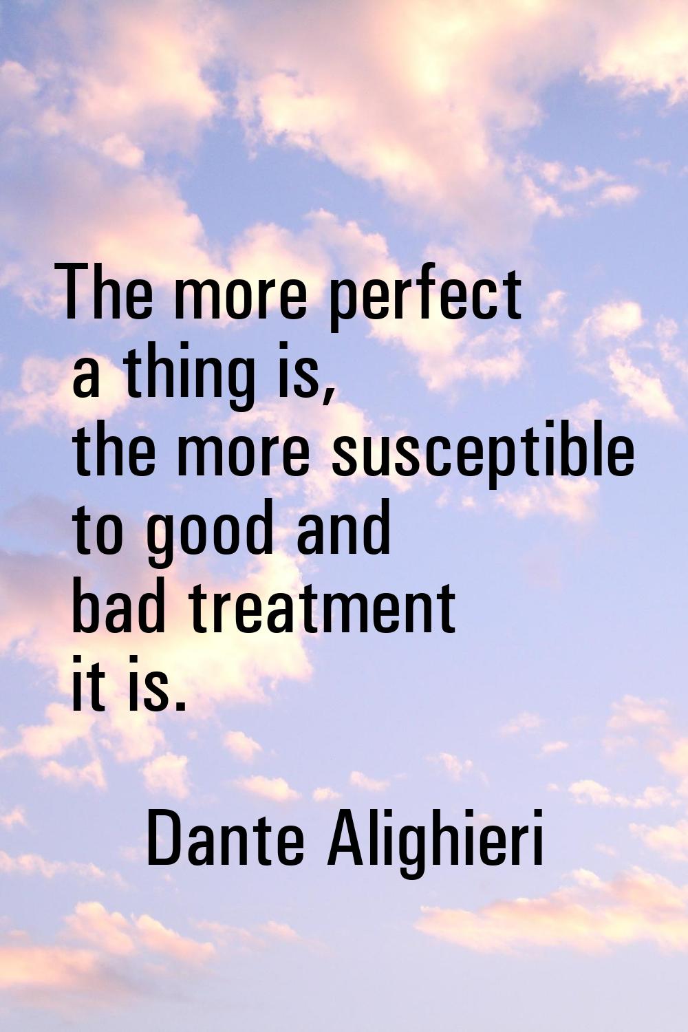 The more perfect a thing is, the more susceptible to good and bad treatment it is.