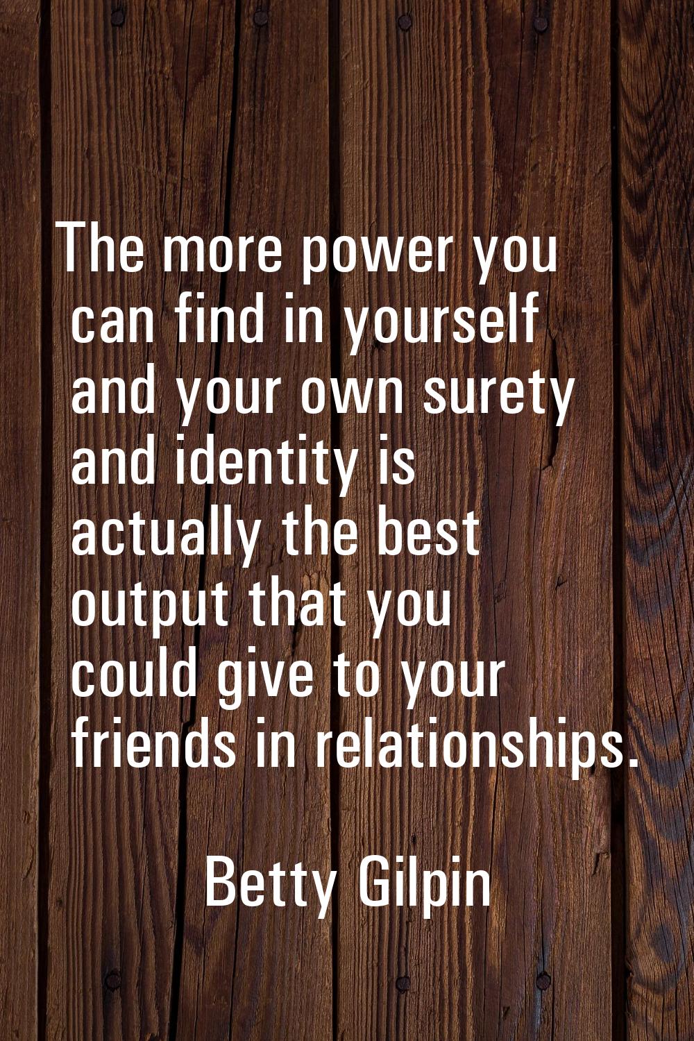 The more power you can find in yourself and your own surety and identity is actually the best outpu