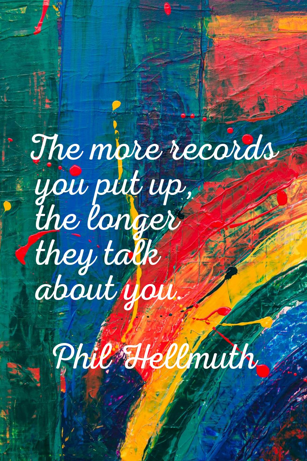 The more records you put up, the longer they talk about you.
