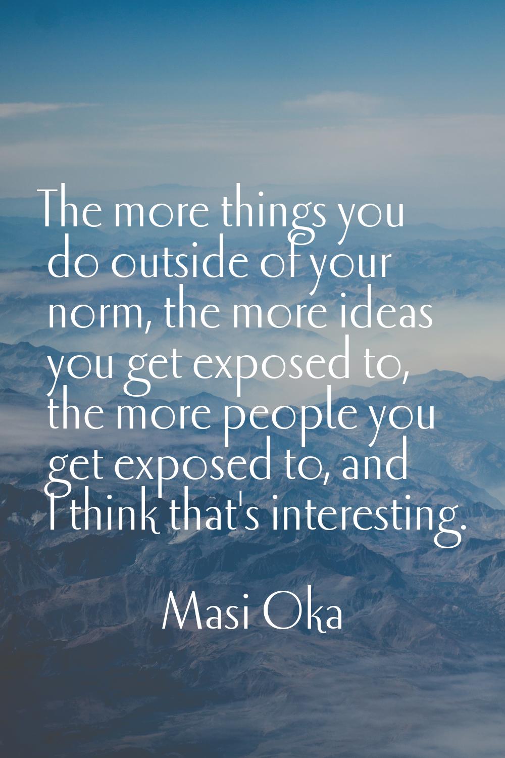 The more things you do outside of your norm, the more ideas you get exposed to, the more people you