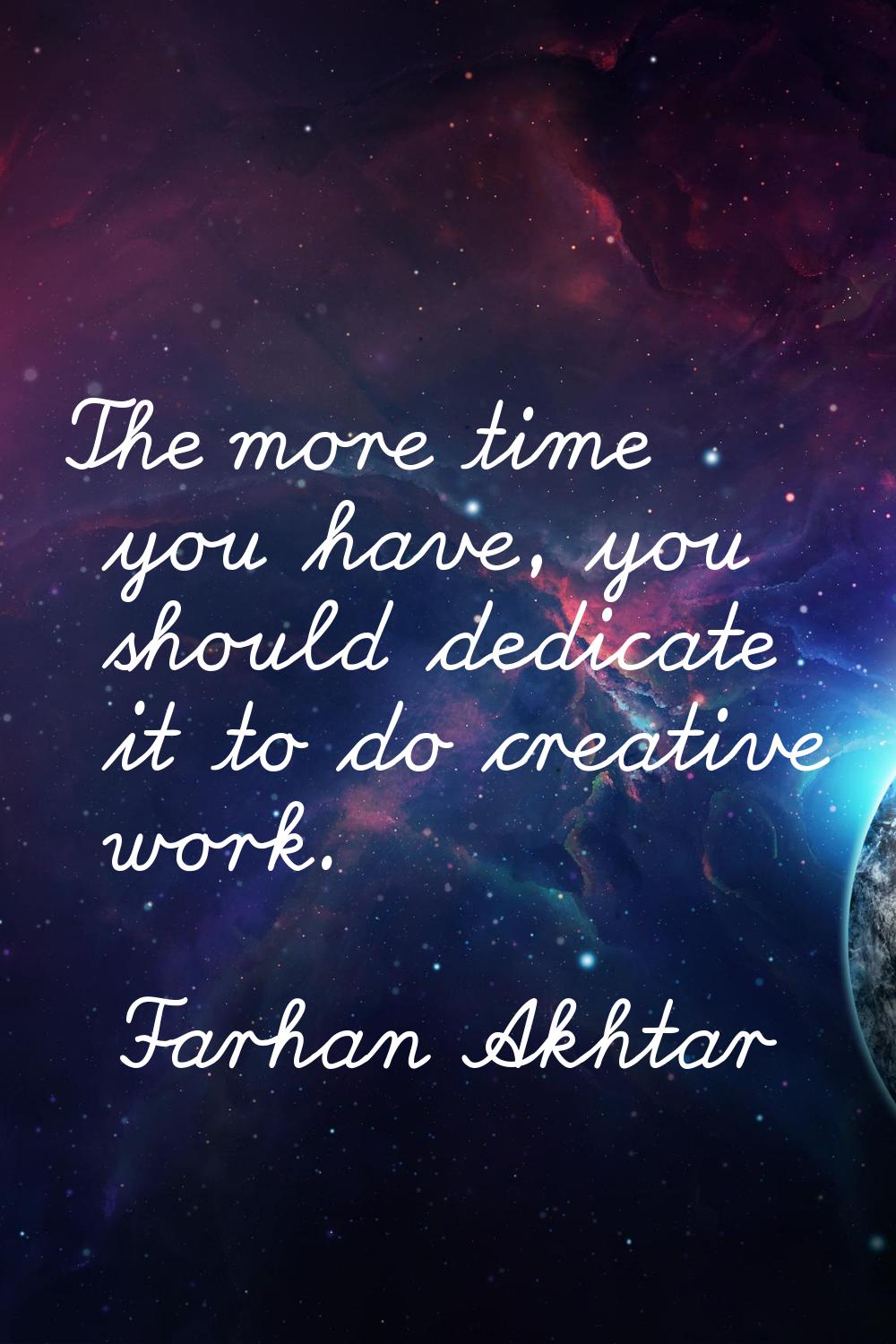 The more time you have, you should dedicate it to do creative work.