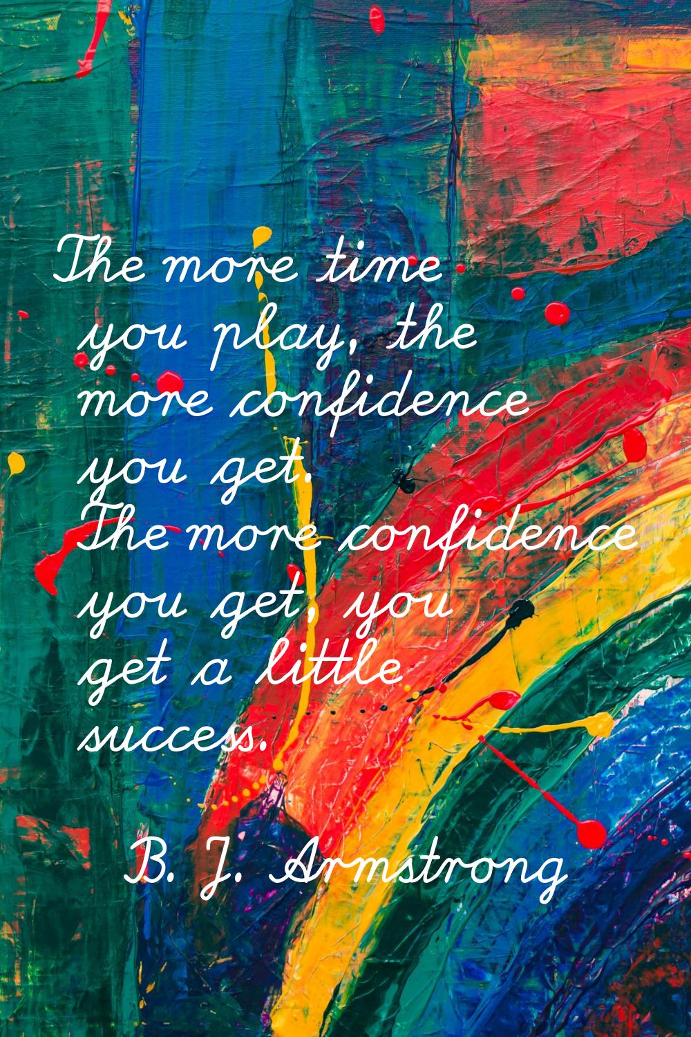 The more time you play, the more confidence you get. The more confidence you get, you get a little 