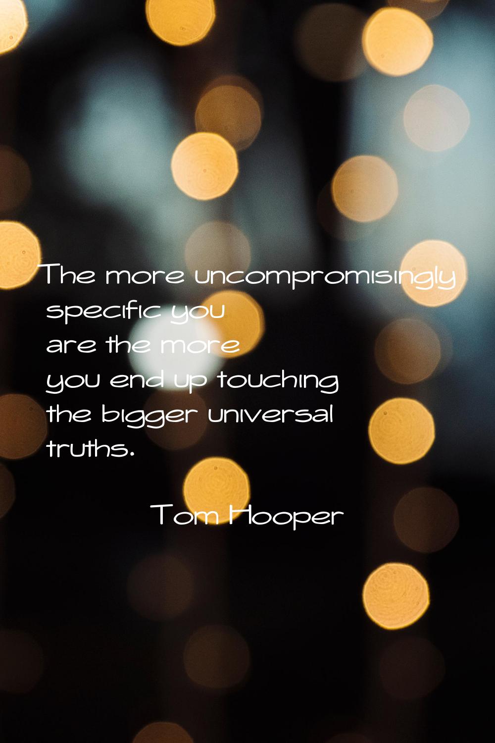 The more uncompromisingly specific you are the more you end up touching the bigger universal truths