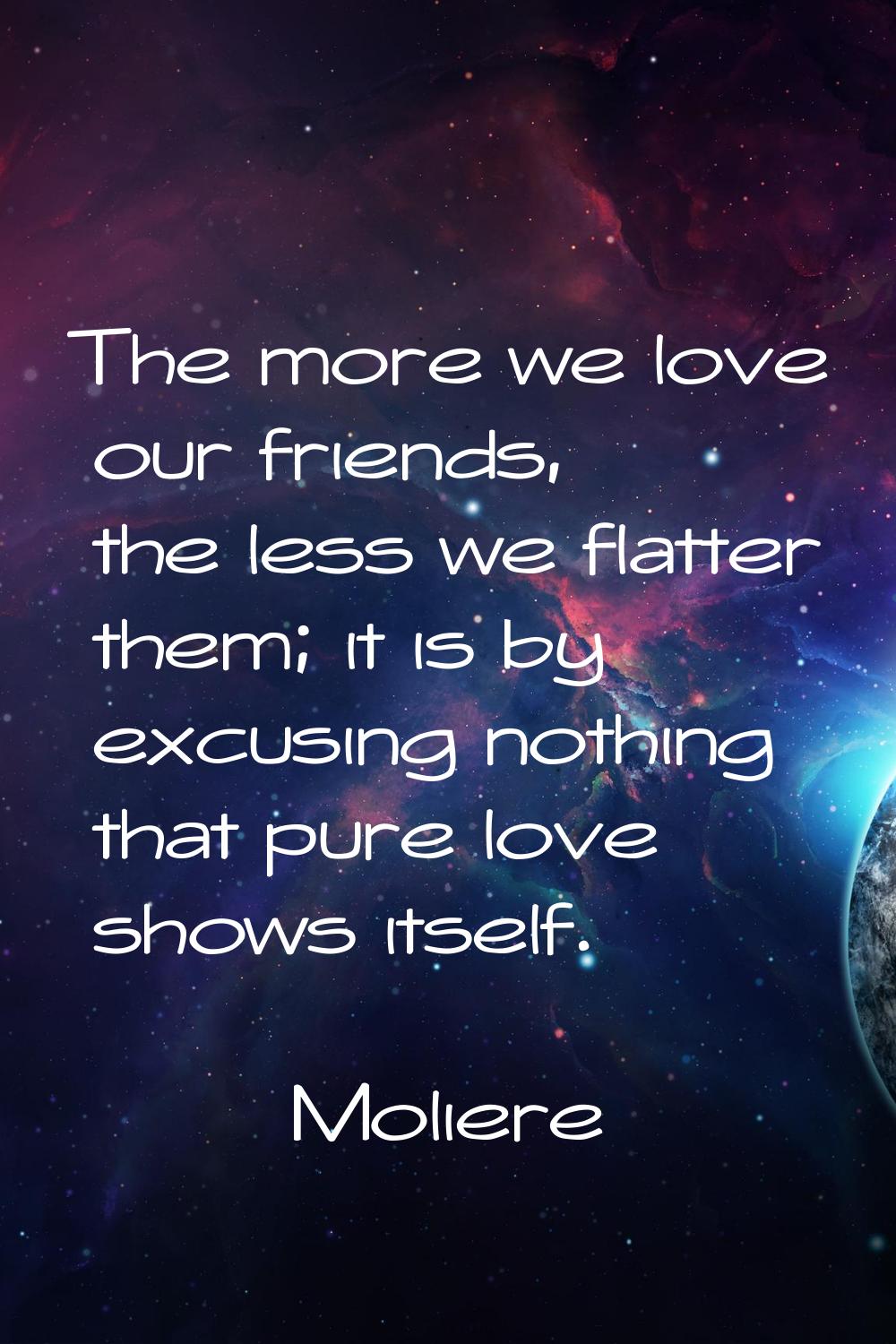 The more we love our friends, the less we flatter them; it is by excusing nothing that pure love sh