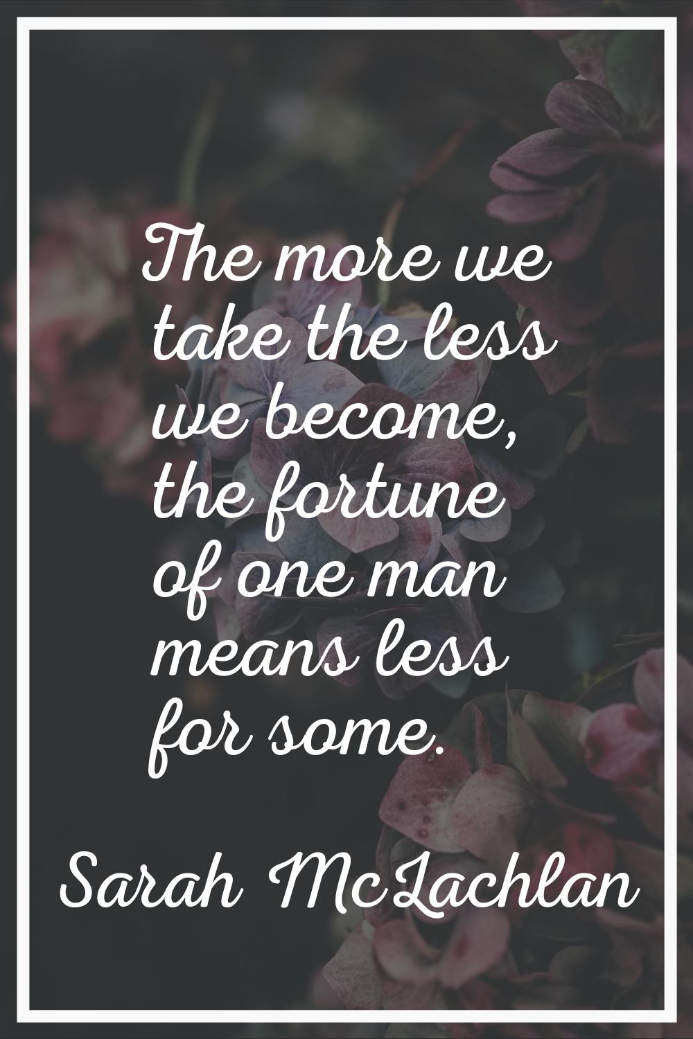 The more we take the less we become, the fortune of one man means less for some.