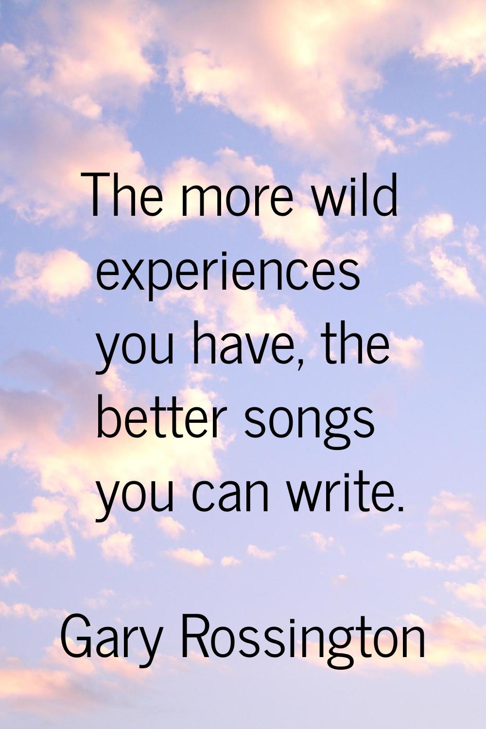 The more wild experiences you have, the better songs you can write.