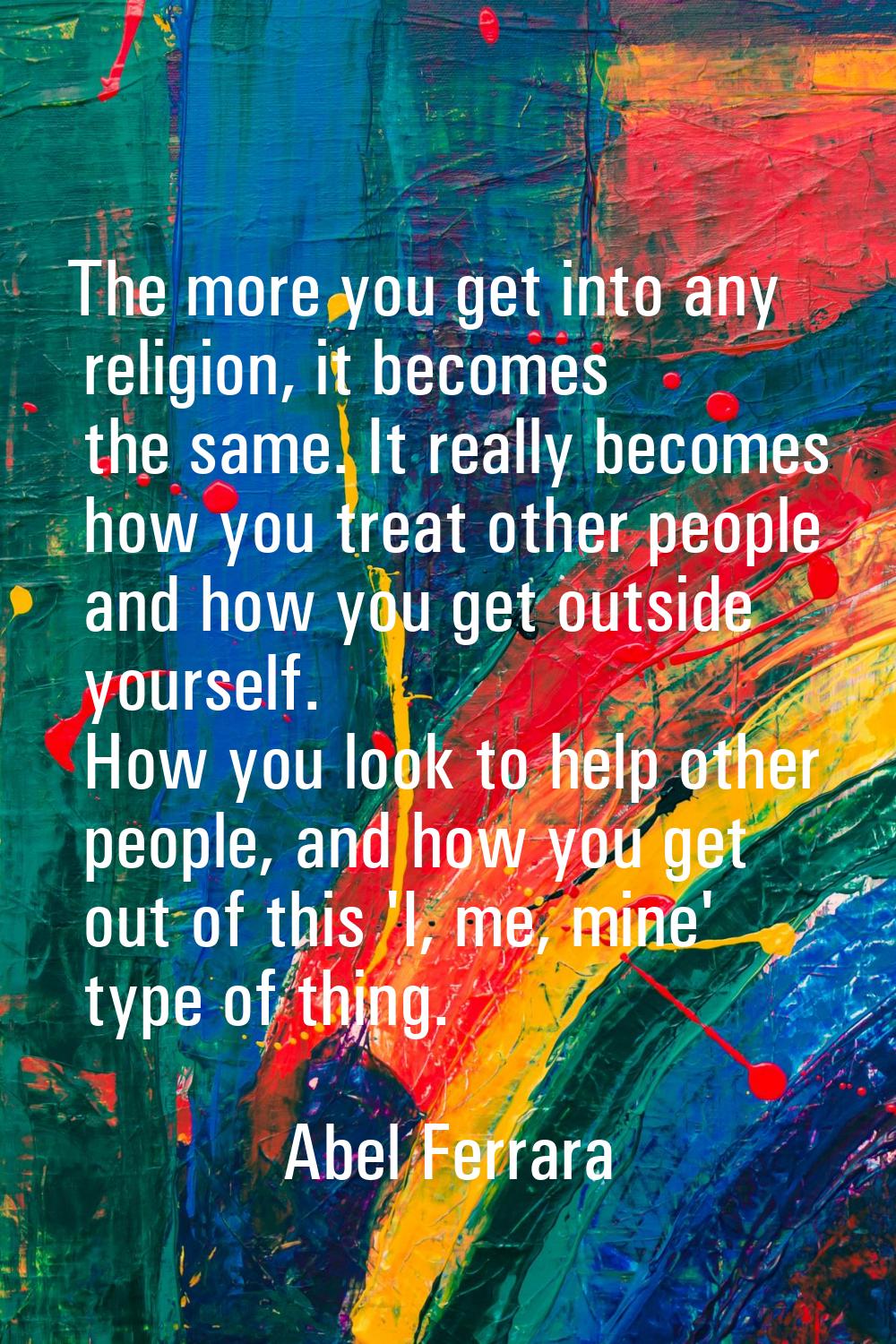 The more you get into any religion, it becomes the same. It really becomes how you treat other peop