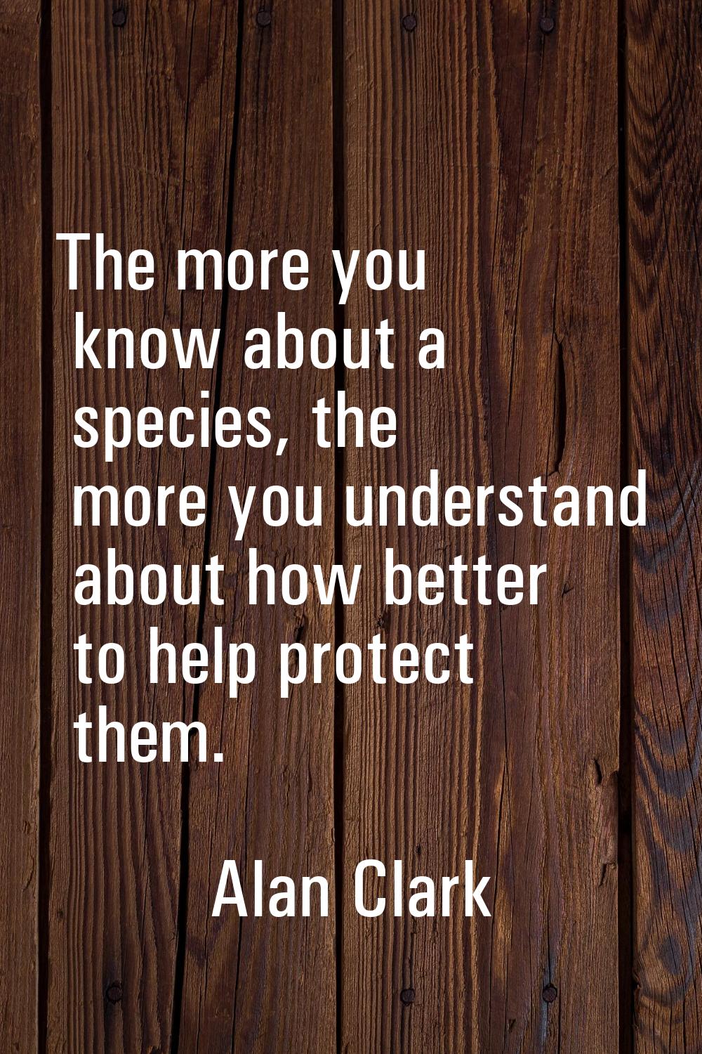 The more you know about a species, the more you understand about how better to help protect them.
