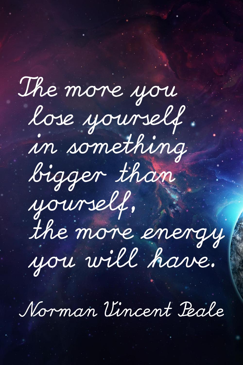 The more you lose yourself in something bigger than yourself, the more energy you will have.