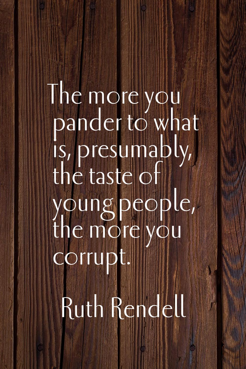 The more you pander to what is, presumably, the taste of young people, the more you corrupt.