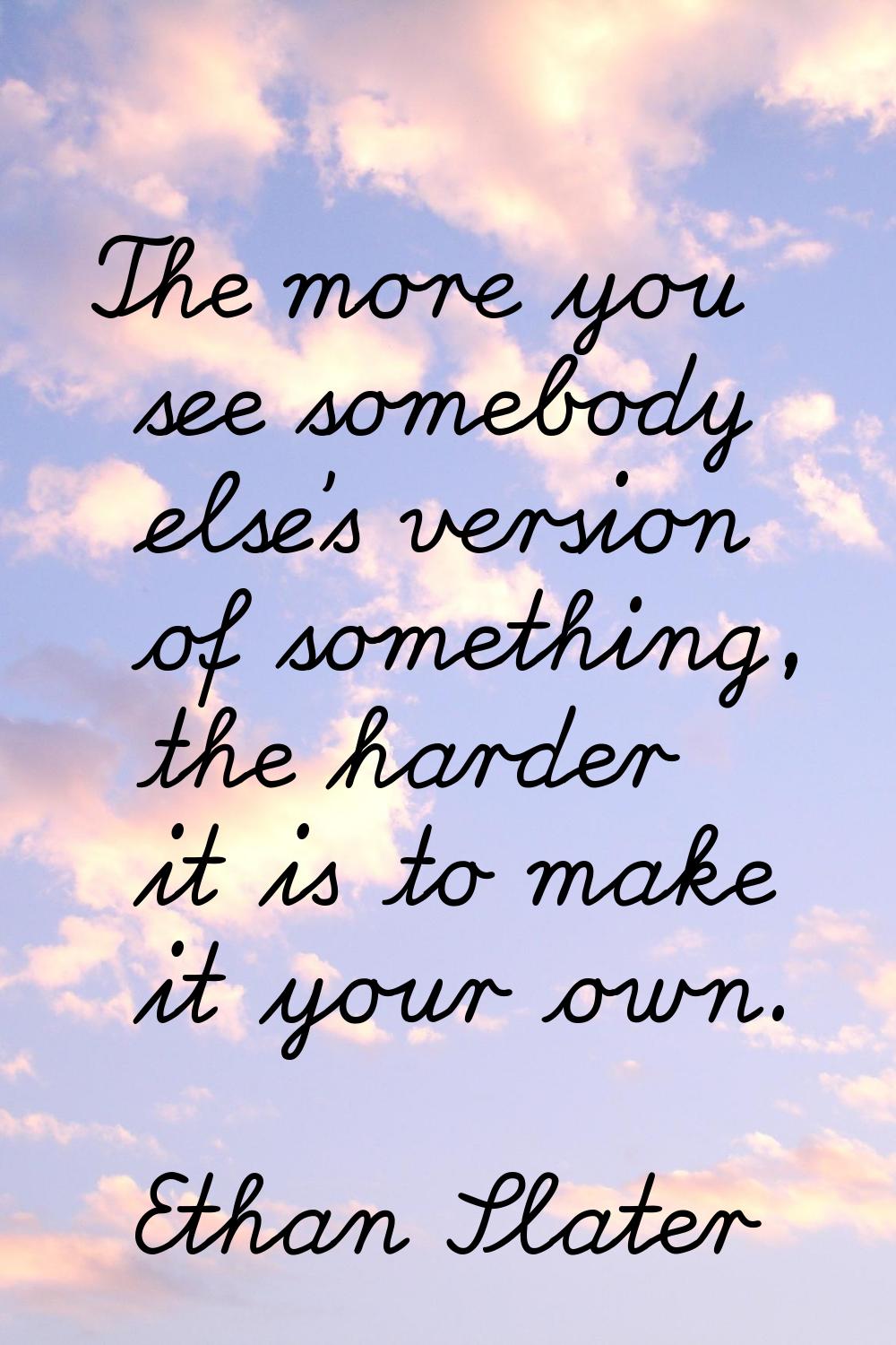 The more you see somebody else's version of something, the harder it is to make it your own.
