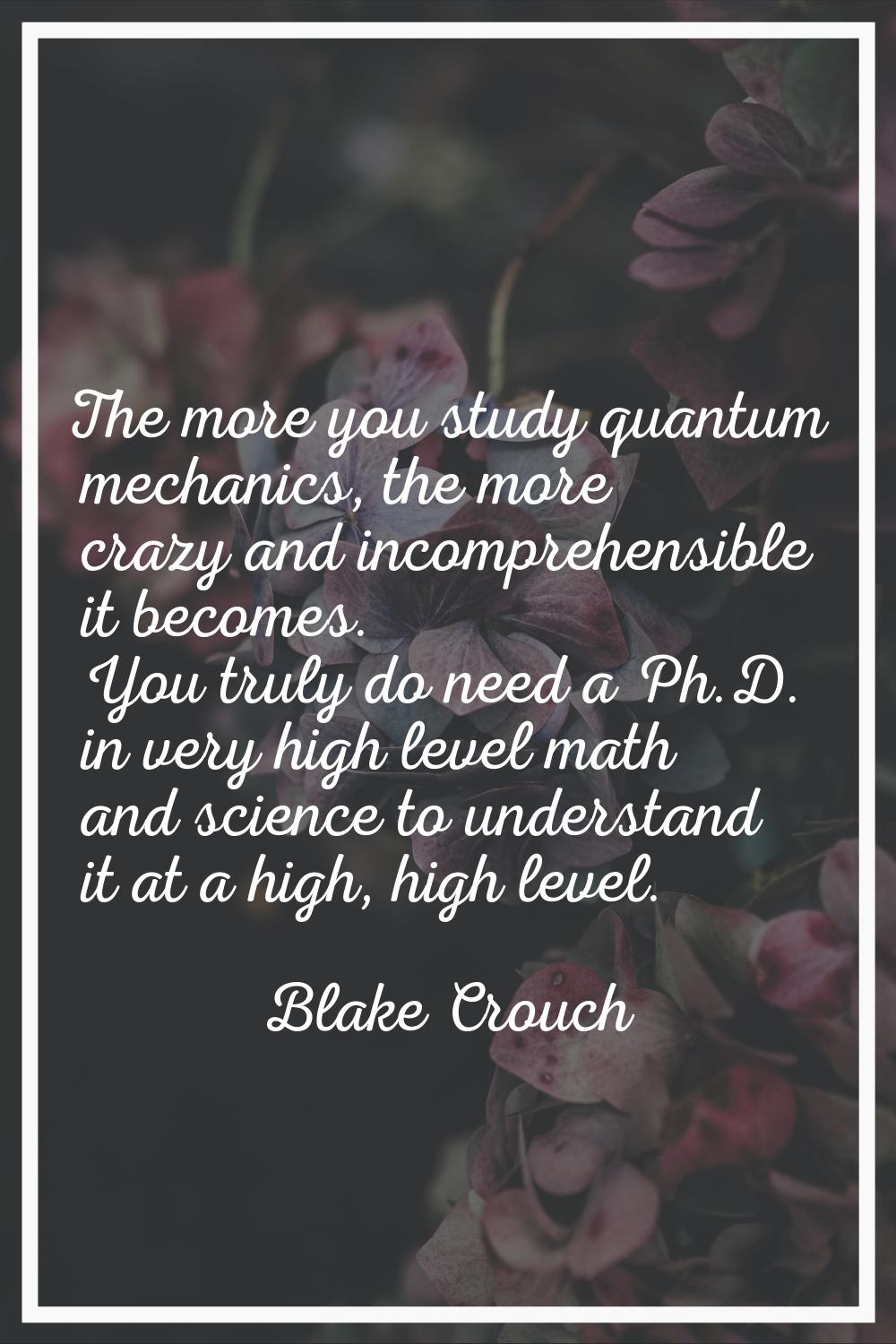 The more you study quantum mechanics, the more crazy and incomprehensible it becomes. You truly do 