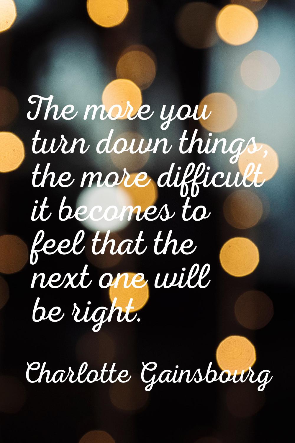 The more you turn down things, the more difficult it becomes to feel that the next one will be righ