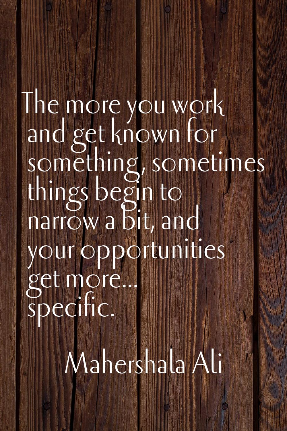 The more you work and get known for something, sometimes things begin to narrow a bit, and your opp
