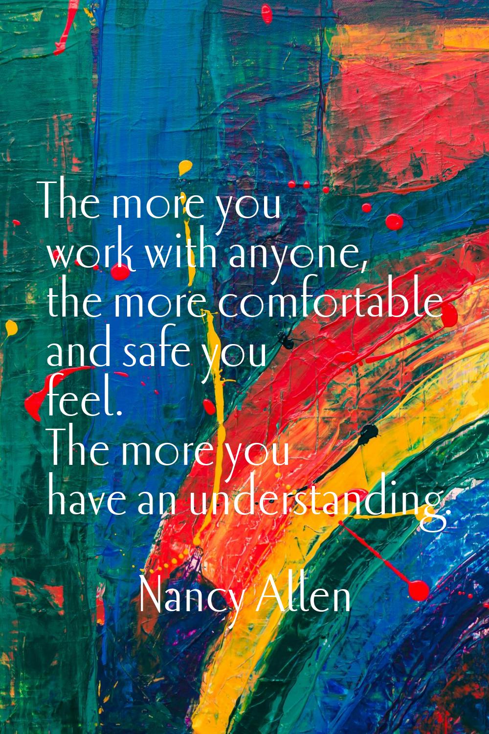 The more you work with anyone, the more comfortable and safe you feel. The more you have an underst