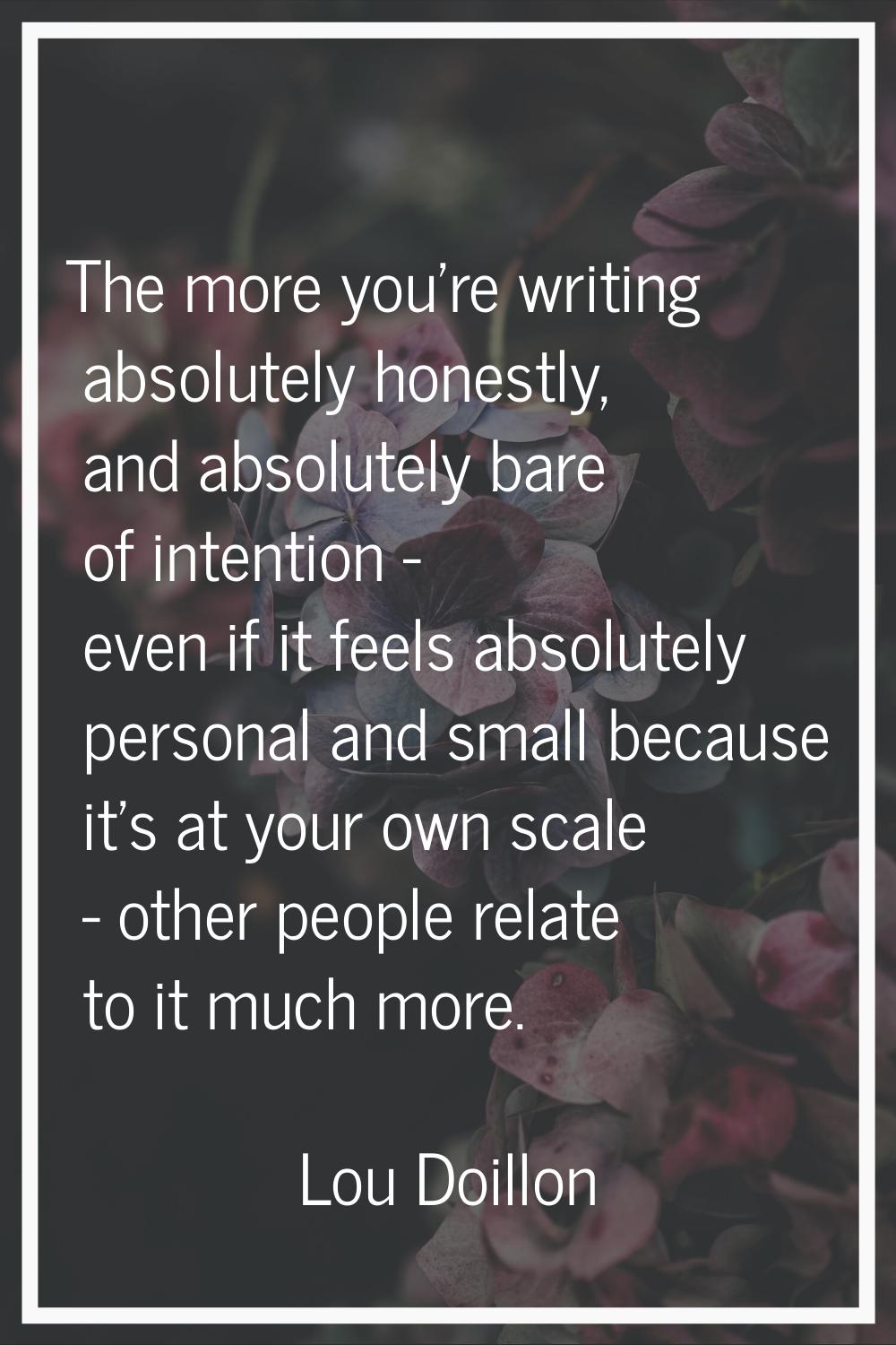 The more you're writing absolutely honestly, and absolutely bare of intention - even if it feels ab