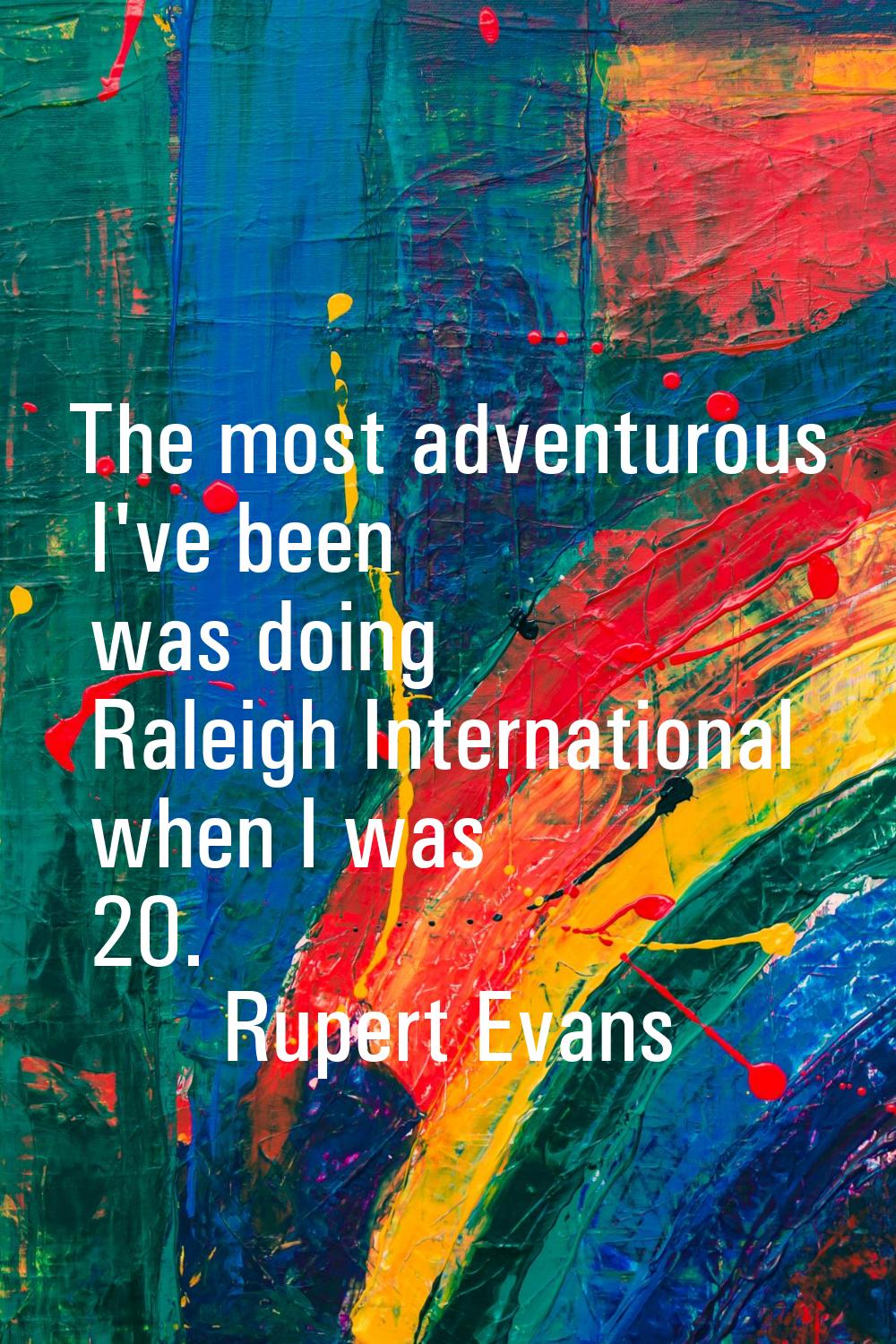 The most adventurous I've been was doing Raleigh International when I was 20.